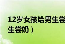 12岁女孩给男生尝奶头视频（12岁女孩给男生尝奶）