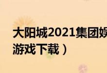 大阳城2021集团娱乐网址（大阳城集团娱乐游戏下载）