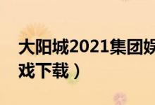 大阳城2021集团娱乐网（大阳城集团娱乐游戏下载）