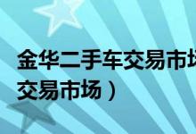 金华二手车交易市场最大的市场（金华二手车交易市场）