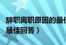 辞职离职原因的最佳回答是（辞职离职原因的最佳回答）