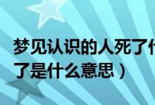 梦见认识的人死了什么意思（梦见人死了又活了是什么意思）