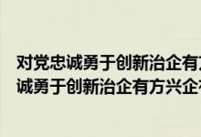 对党忠诚勇于创新治企有方兴企有为清正廉洁评价（对党忠诚勇于创新治企有方兴企有为）