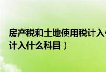 房产税和土地使用税计入什么科目里（房产税和土地使用税计入什么科目）