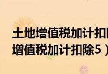 土地增值税加计扣除5%的项目有哪些（土地增值税加计扣除5）