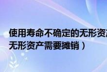 使用寿命不确定的无形资产需要摊销么（使用寿命不确定的无形资产需要摊销）