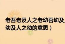 老吾老及人之老幼吾幼及人之幼翻译（老吾老及人之老幼吾幼及人之幼的意思）