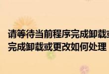 请等待当前程序完成卸载或更改 怎么处理（请等待当前程序完成卸载或更改如何处理）