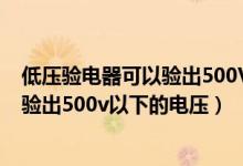 低压验电器可以验出500V以下的电压 对（低压验电器可以验出500v以下的电压）