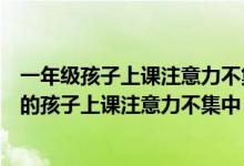 一年级孩子上课注意力不集中有什么办法可以解决（一年级的孩子上课注意力不集中）