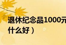 退休纪念品1000元买什么好（退休纪念品买什么好）