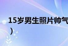 15岁男生照片帅气真人（15岁男生照片帅气）