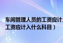 车间管理人员的工资应计入什么科目里面（车间管理人员的工资应计入什么科目）