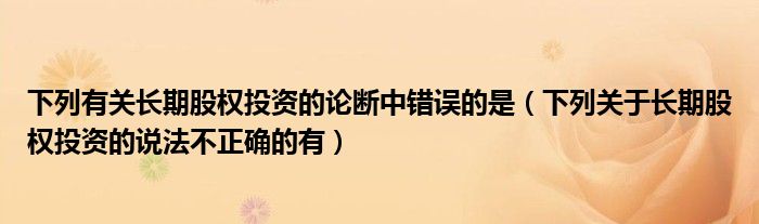 下列有关长期股权投资的论断中错误的是（下列关于长期股权投资的说法不正确的有）