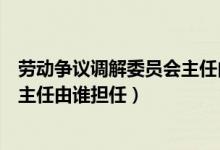 劳动争议调解委员会主任由谁担任的（劳动争议调解委员会主任由谁担任）