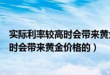 实际利率较高时会带来黄金价格的什么变动（实际利率较高时会带来黄金价格的）