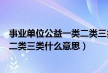 事业单位公益一类二类三类什么意思啊（事业单位公益一类二类三类什么意思）