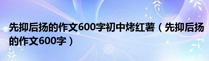 先抑后扬的作文600字初中烤红薯（先抑后扬的作文600字）