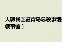 大韩民国驻青岛总领事馆签证中心电话（大韩民国驻青岛总领事馆）