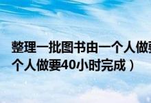 整理一批图书由一个人做要20小时完成（整理一批图书由一个人做要40小时完成）